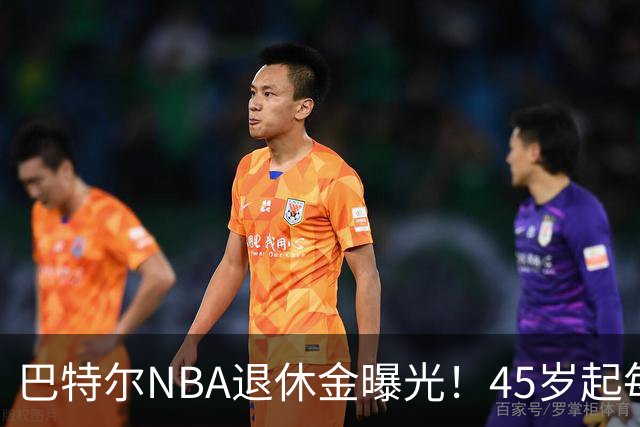巴特尔NBA退休金曝光！45岁起每月领钱，62岁后数字惊人真羡慕